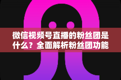 微信视频号直播的粉丝团是什么？全面解析粉丝团功能、加入方法与运营价值