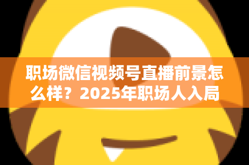 职场微信视频号直播前景怎么样？2025年职场人入局直播带货与个人IP的机遇趋势深度解析