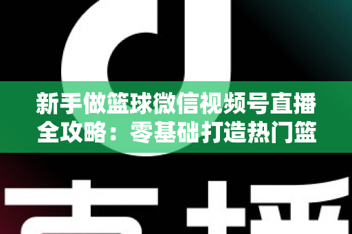 新手做篮球微信视频号直播全攻略：零基础打造热门篮球直播间的实战指南