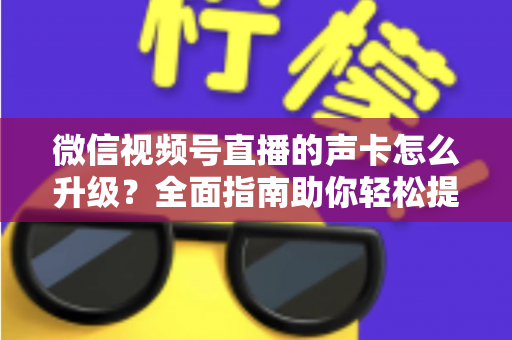 微信视频号直播的声卡怎么升级?全面指南助你轻松提升直播音质 微信视频号直播的声卡怎么升级?全面指南助你轻松提升直播音质