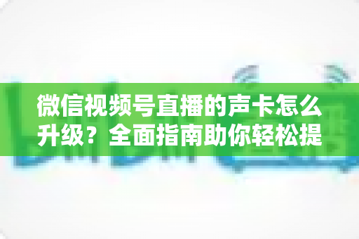 微信视频号直播的声卡怎么升级？全面指南助你轻松提升直播音质