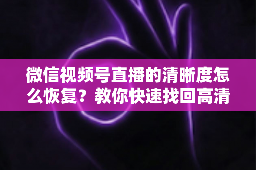 微信视频号直播的清晰度怎么恢复？教你快速找回高清画质的完整方法