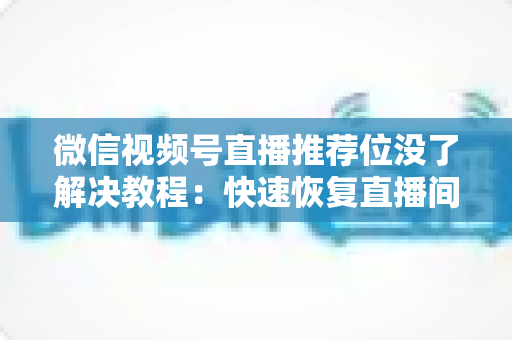 微信视频号直播推荐位没了解决教程：快速恢复直播间流量的完整自查与修复指南