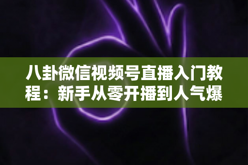 八卦微信视频号直播入门教程:新手从零开播到人气爆棚的完整攻略 八卦微信视频号直播入门教程:新手从零开播到人气爆棚的完整攻略