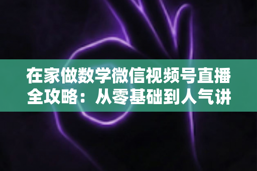 在家做数学微信视频号直播全攻略:从零基础到人气讲师的实战指南 在家做数学微信视频号直播全攻略:从零基础到人气讲师的实战指南