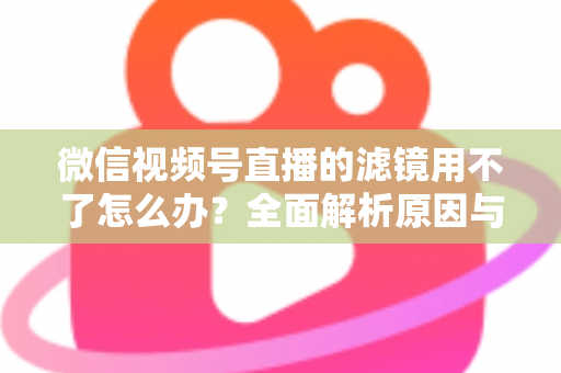 微信视频号直播的滤镜用不了怎么办？全面解析原因与实用解决方案，快速恢复你的美颜滤镜功能