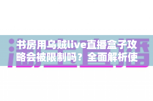 书房用乌贼live直播盒子攻略会被限制吗？全面解析使用限制、注意事项与优化方案