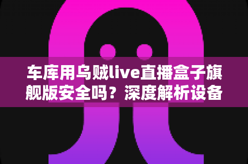 车库用乌贼live直播盒子旗舰版安全吗？深度解析设备安全性、使用风险与选购避坑指南