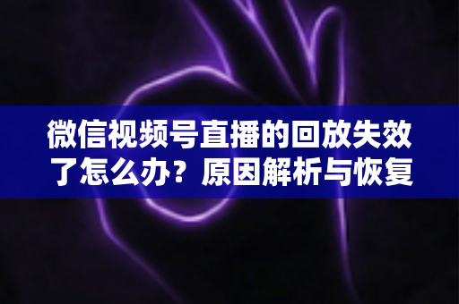 微信视频号直播的回放失效了怎么办？原因解析与恢复全攻略