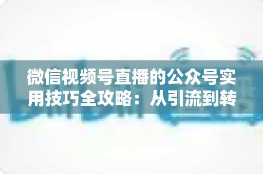 微信视频号直播的公众号实用技巧全攻略：从引流到转化的完整实战指南