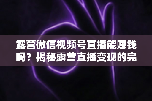露营微信视频号直播能赚钱吗?揭秘露营直播变现的完整攻略与真实收益 露营微信视频号直播能赚钱吗?揭秘露营直播变现的完整攻略与真实收益