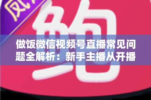 做饭微信视频号直播常见问题全解析：新手主播从开播到涨粉的实用指南