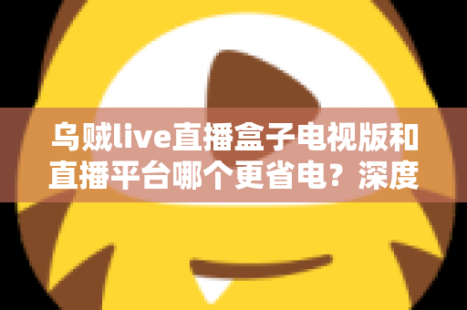 乌贼live直播盒子电视版和直播平台哪个更省电？深度功耗对比与实用省电指南