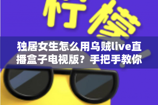 独居女生怎么用乌贼live直播盒子电视版？手把手教你安全安装、氛围观影与隐私防护全攻略