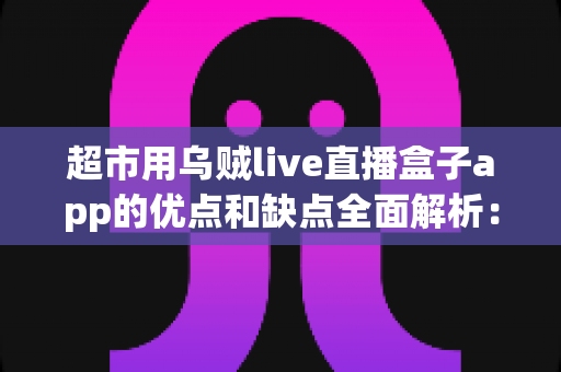 超市用乌贼live直播盒子app的优点和缺点全面解析：实体商超直播带货转型的利与弊一站式指南
