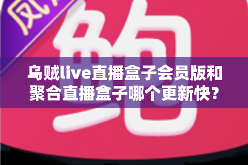 乌贼live直播盒子会员版和聚合直播盒子哪个更新快？深度对比分析与实用选购指南