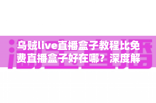 乌贼live直播盒子教程比免费直播盒子好在哪?深度解析教程型直播盒子的五大核心优势 乌贼live直播盒子教程比免费直播盒子好在哪?深度解析教程型直播盒子的五大核心优势