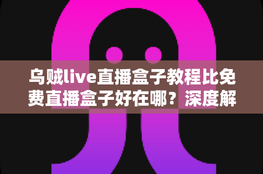 乌贼live直播盒子教程比免费直播盒子好在哪？深度解析教程型直播盒子的五大核心优势
