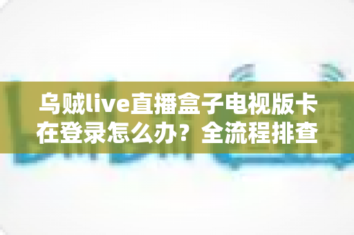 乌贼live直播盒子电视版卡在登录怎么办？全流程排查指南与实用解决技巧