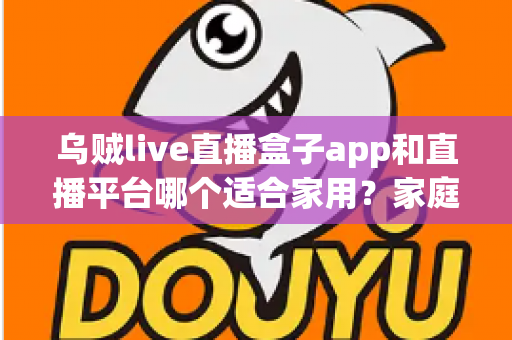 乌贼live直播盒子app和直播平台哪个适合家用？家庭观影方案全面对比与选购指南
