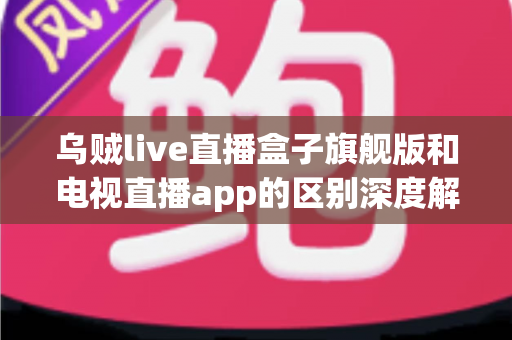 乌贼live直播盒子旗舰版和电视直播app的区别深度解析：硬件盒子与软件应用到底怎么选？