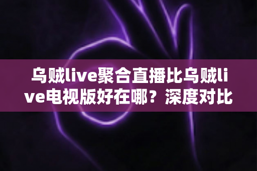 乌贼live聚合直播比乌贼live电视版好在哪？深度对比两大版本差异与核心优势全解析