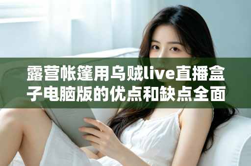 露营帐篷用乌贼live直播盒子电脑版的优点和缺点全面解析——户外直播爱好者必读选购与使用指南