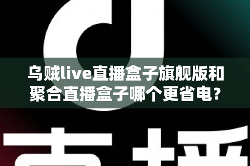 乌贼live直播盒子旗舰版和聚合直播盒子哪个更省电?深度耗电对比与实用省电指南 乌贼live直播盒子旗舰版和聚合直播盒子哪个更省电?深度耗电对比与实用省电指南