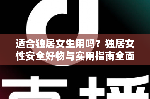 适合独居女生用吗？独居女性安全好物与实用指南全面解析