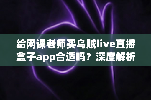 给网课老师买乌贼live直播盒子app合适吗？深度解析与选购决策全指南