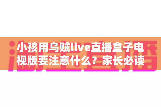 小孩用乌贼live直播盒子电视版要注意什么？家长必读的安全使用全指南