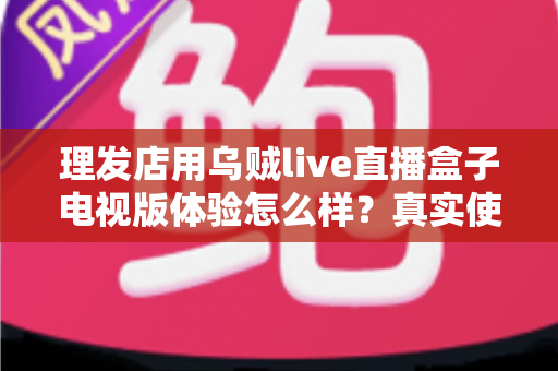 理发店用乌贼live直播盒子电视版体验怎么样?真实使用感受与深度测评全解析 理发店用乌贼live直播盒子电视版体验怎么样?真实使用感受与深度测评全解析