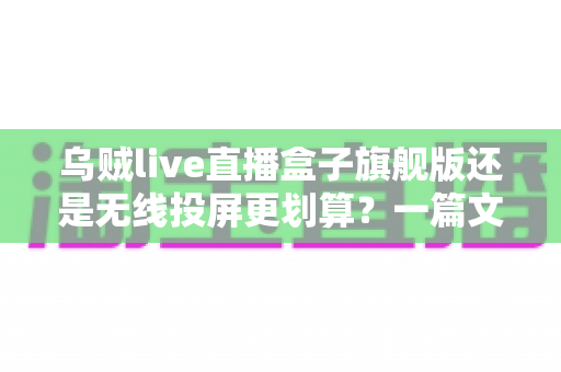 乌贼live直播盒子旗舰版还是无线投屏更划算？一篇文章帮你算清性价比这笔账