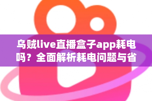 乌贼live直播盒子app耗电吗?全面解析耗电问题与省电优化指南 乌贼live直播盒子app耗电吗?全面解析耗电问题与省电优化指南