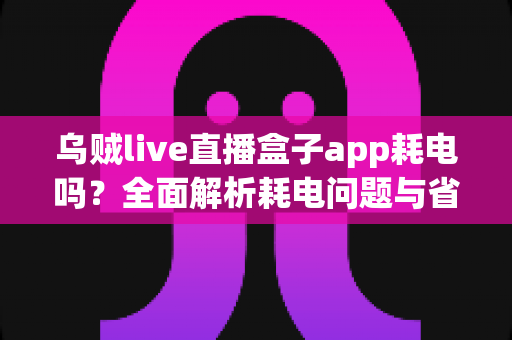 乌贼live直播盒子app耗电吗？全面解析耗电问题与省电优化指南