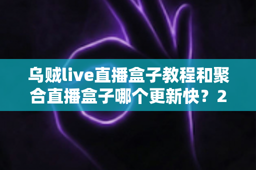 乌贼live直播盒子教程和聚合直播盒子哪个更新快?2025最新实测对比全解析 乌贼live直播盒子教程和聚合直播盒子哪个更新快?2025最新实测对比全解析