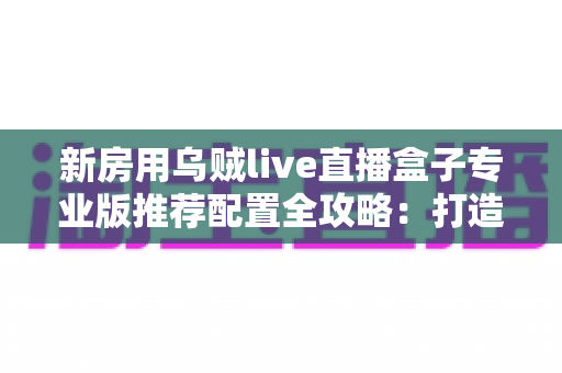 新房用乌贼live直播盒子专业版推荐配置全攻略：打造稳定流畅高清直播间的完整方案