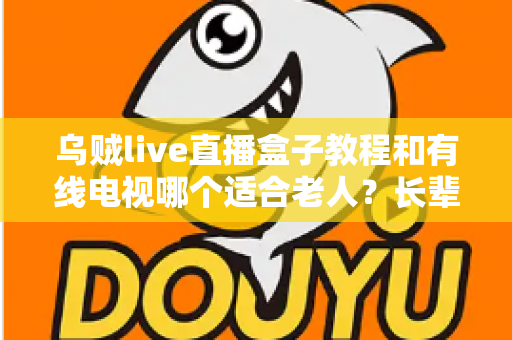 乌贼live直播盒子教程和有线电视哪个适合老人？长辈家庭观影方案全面对比指南