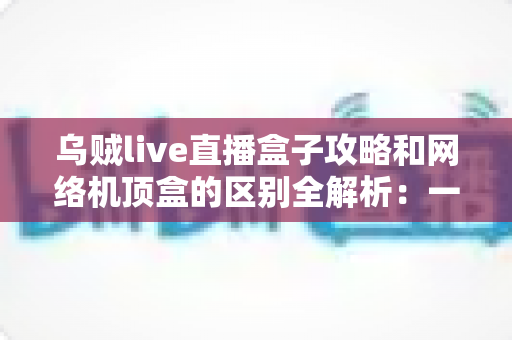 乌贼live直播盒子攻略和网络机顶盒的区别全解析:一文读懂如何选择适合你的大屏观影方案 乌贼live直播盒子攻略和网络机顶盒的区别全解析:一文读懂如何选择适合你的大屏观影方案