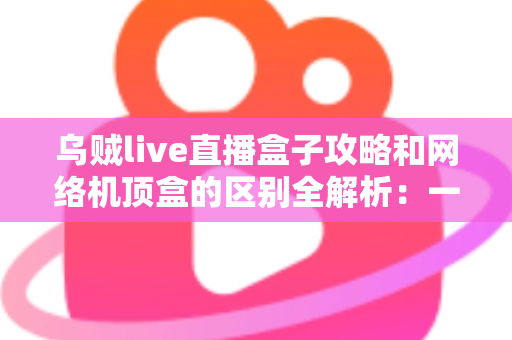 乌贼live直播盒子攻略和网络机顶盒的区别全解析：一文读懂如何选择适合你的大屏观影方案