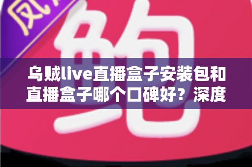 乌贼live直播盒子安装包和直播盒子哪个口碑好？深度评测与选择指南