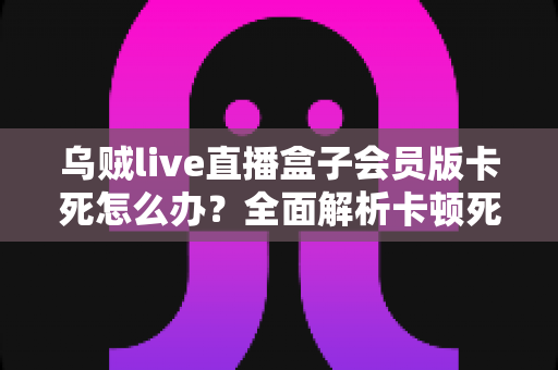 乌贼live直播盒子会员版卡死怎么办?全面解析卡顿死机的解决方法与预防技巧 乌贼live直播盒子会员版卡死怎么办?全面解析卡顿死机的解决方法与预防技巧