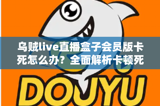 乌贼live直播盒子会员版卡死怎么办?全面解析卡顿死机的解决方法与预防技巧 乌贼live直播盒子会员版卡死怎么办?全面解析卡顿死机的解决方法与预防技巧