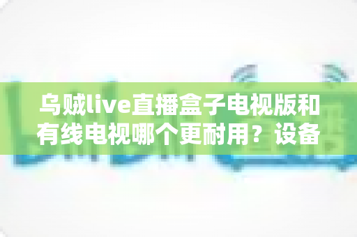 乌贼live直播盒子电视版和有线电视哪个更耐用？设备寿命与选购全攻略