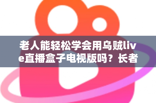 老人能轻松学会用乌贼live直播盒子电视版吗？长者零基础上手全指南