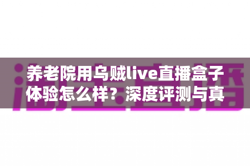 养老院用乌贼live直播盒子体验怎么样？深度评测与真实使用感受全解析