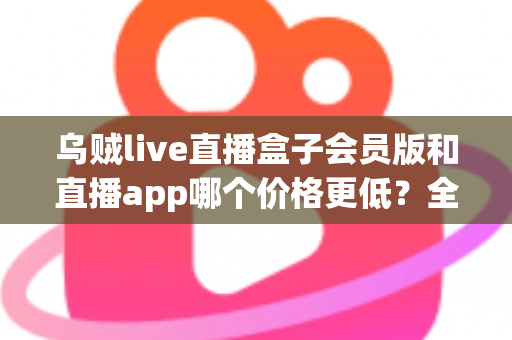 乌贼live直播盒子会员版和直播app哪个价格更低?全面价格对比与省钱选购指南 乌贼live直播盒子会员版和直播app哪个价格更低?全面价格对比与省钱选购指南