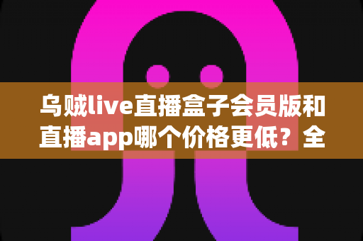 乌贼live直播盒子会员版和直播app哪个价格更低?全面价格对比与省钱选购指南 乌贼live直播盒子会员版和直播app哪个价格更低?全面价格对比与省钱选购指南