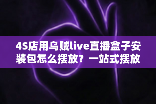 4S店用乌贼live直播盒子安装包怎么摆放？一站式摆放指南助您直播间流量翻倍