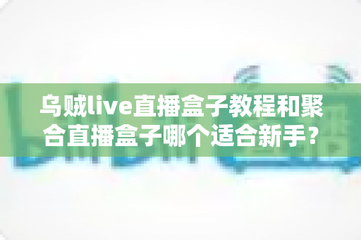 乌贼live直播盒子教程和聚合直播盒子哪个适合新手？新手入门选型全攻略帮你轻松上手直播观看